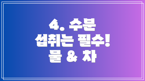 4. 수분 섭취는 필수! 물 & 차