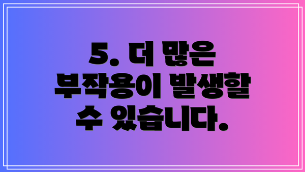 5. 더 많은 부작용이 발생할 수 있습니다.